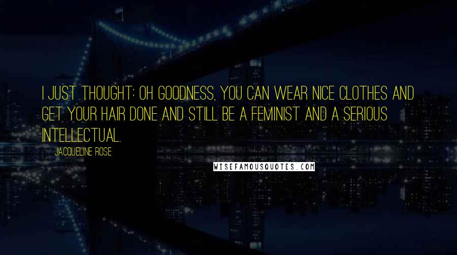 Jacqueline Rose Quotes: I just thought: Oh goodness, you can wear nice clothes and get your hair done and still be a feminist and a serious intellectual.