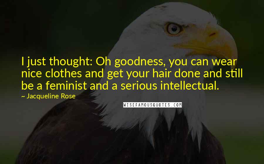 Jacqueline Rose Quotes: I just thought: Oh goodness, you can wear nice clothes and get your hair done and still be a feminist and a serious intellectual.