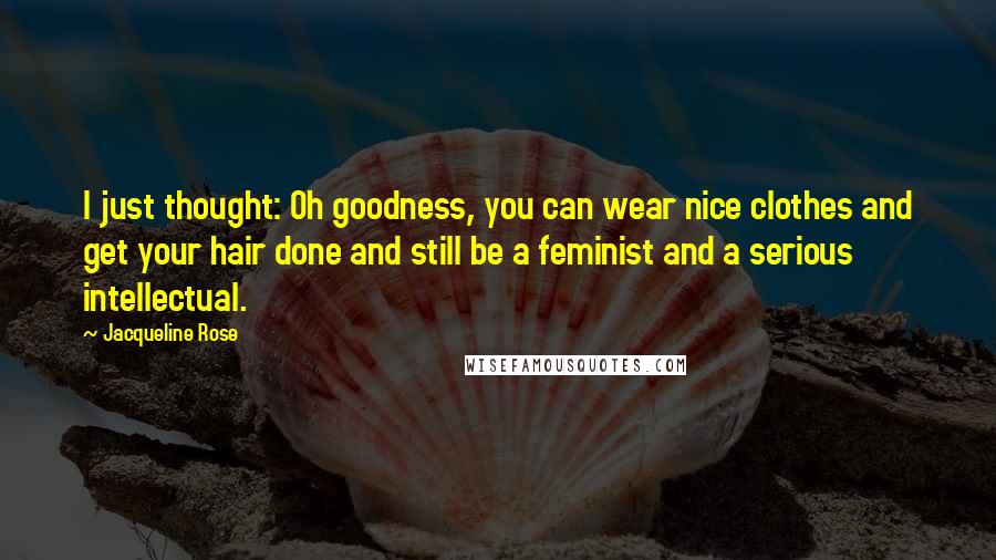 Jacqueline Rose Quotes: I just thought: Oh goodness, you can wear nice clothes and get your hair done and still be a feminist and a serious intellectual.
