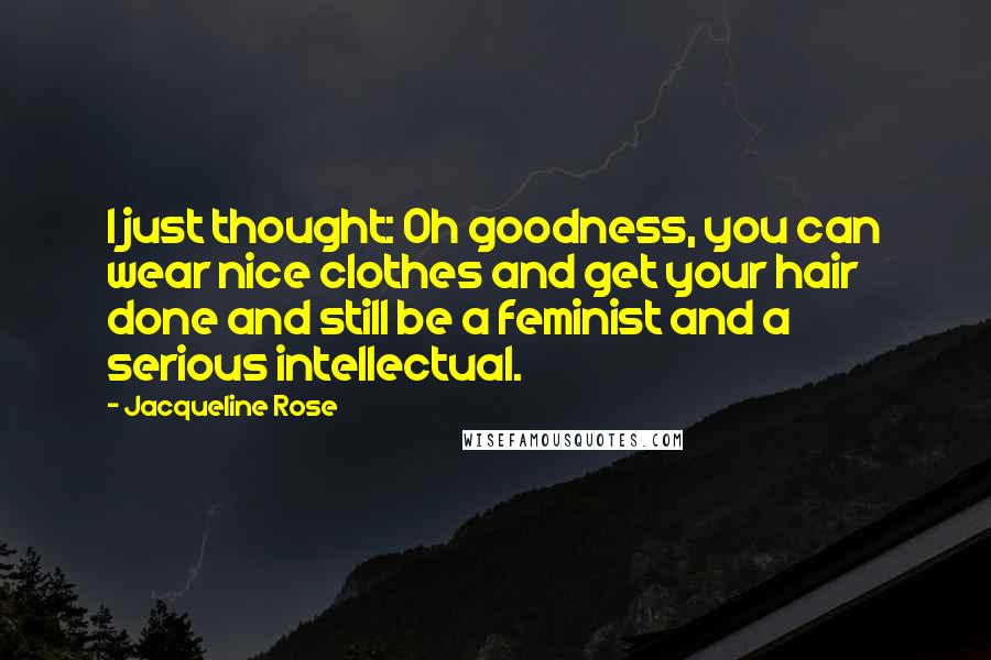 Jacqueline Rose Quotes: I just thought: Oh goodness, you can wear nice clothes and get your hair done and still be a feminist and a serious intellectual.