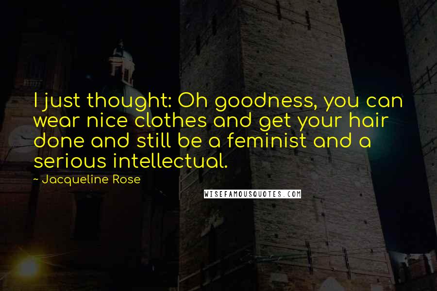 Jacqueline Rose Quotes: I just thought: Oh goodness, you can wear nice clothes and get your hair done and still be a feminist and a serious intellectual.