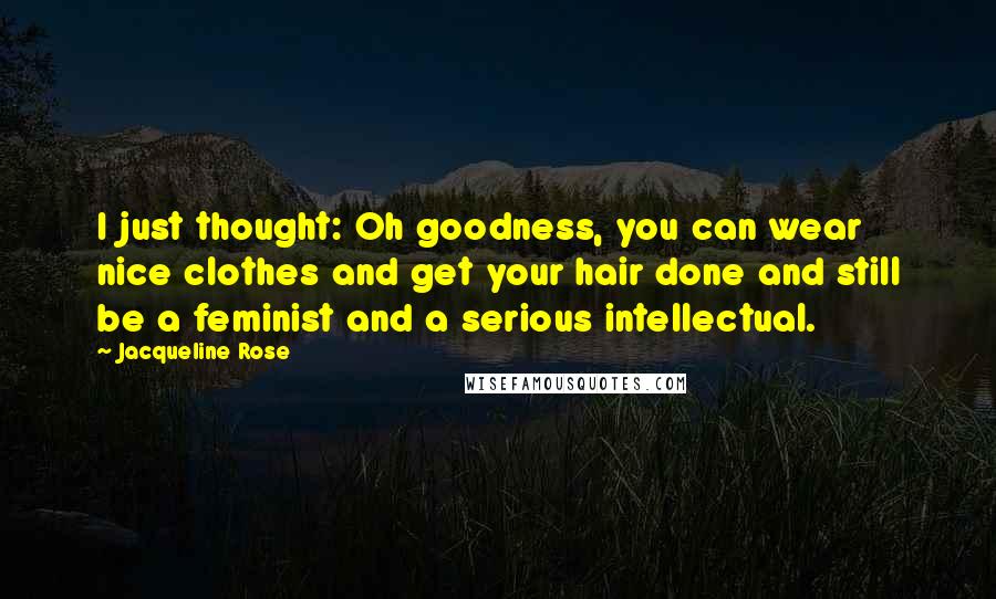 Jacqueline Rose Quotes: I just thought: Oh goodness, you can wear nice clothes and get your hair done and still be a feminist and a serious intellectual.