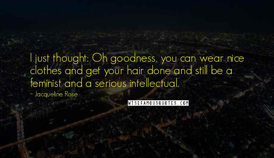 Jacqueline Rose Quotes: I just thought: Oh goodness, you can wear nice clothes and get your hair done and still be a feminist and a serious intellectual.