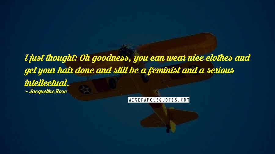 Jacqueline Rose Quotes: I just thought: Oh goodness, you can wear nice clothes and get your hair done and still be a feminist and a serious intellectual.