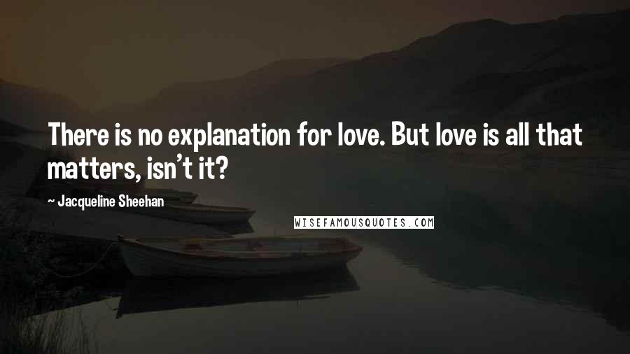 Jacqueline Sheehan Quotes: There is no explanation for love. But love is all that matters, isn't it?