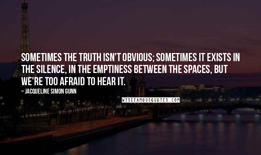 Jacqueline Simon Gunn Quotes: Sometimes the truth isn't obvious; sometimes it exists in the silence, in the emptiness between the spaces, but we're too afraid to hear it.