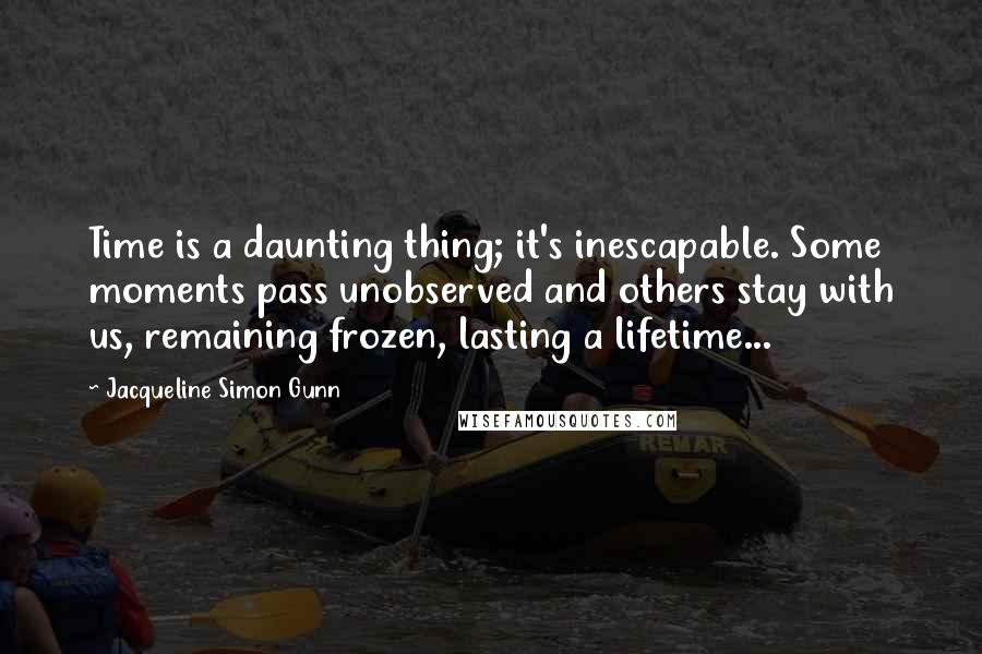 Jacqueline Simon Gunn Quotes: Time is a daunting thing; it's inescapable. Some moments pass unobserved and others stay with us, remaining frozen, lasting a lifetime...