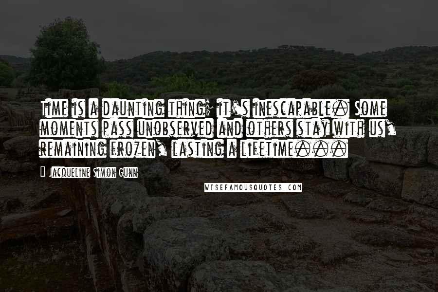 Jacqueline Simon Gunn Quotes: Time is a daunting thing; it's inescapable. Some moments pass unobserved and others stay with us, remaining frozen, lasting a lifetime...