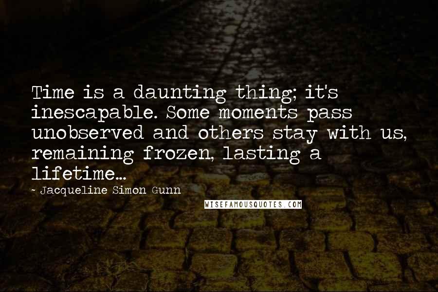 Jacqueline Simon Gunn Quotes: Time is a daunting thing; it's inescapable. Some moments pass unobserved and others stay with us, remaining frozen, lasting a lifetime...