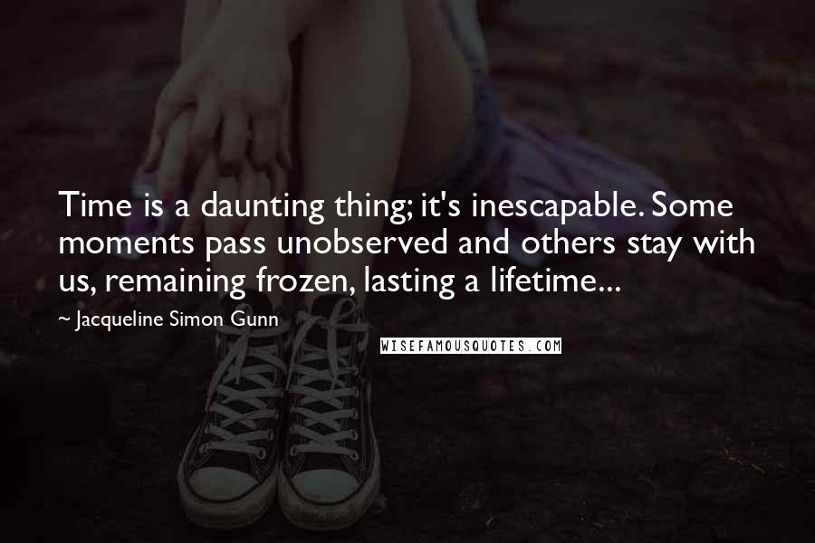 Jacqueline Simon Gunn Quotes: Time is a daunting thing; it's inescapable. Some moments pass unobserved and others stay with us, remaining frozen, lasting a lifetime...