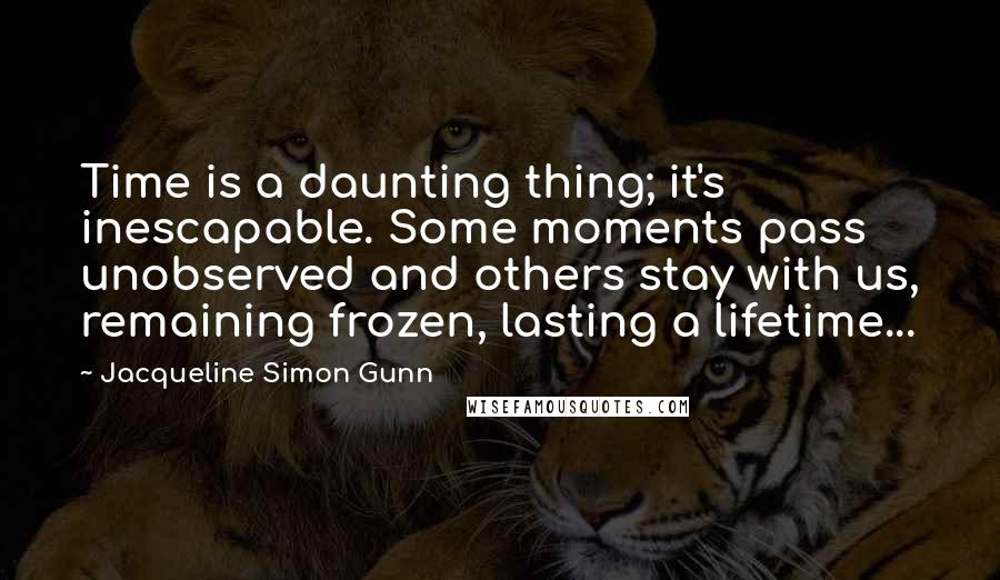 Jacqueline Simon Gunn Quotes: Time is a daunting thing; it's inescapable. Some moments pass unobserved and others stay with us, remaining frozen, lasting a lifetime...