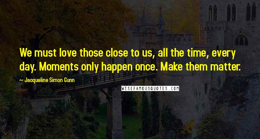 Jacqueline Simon Gunn Quotes: We must love those close to us, all the time, every day. Moments only happen once. Make them matter.