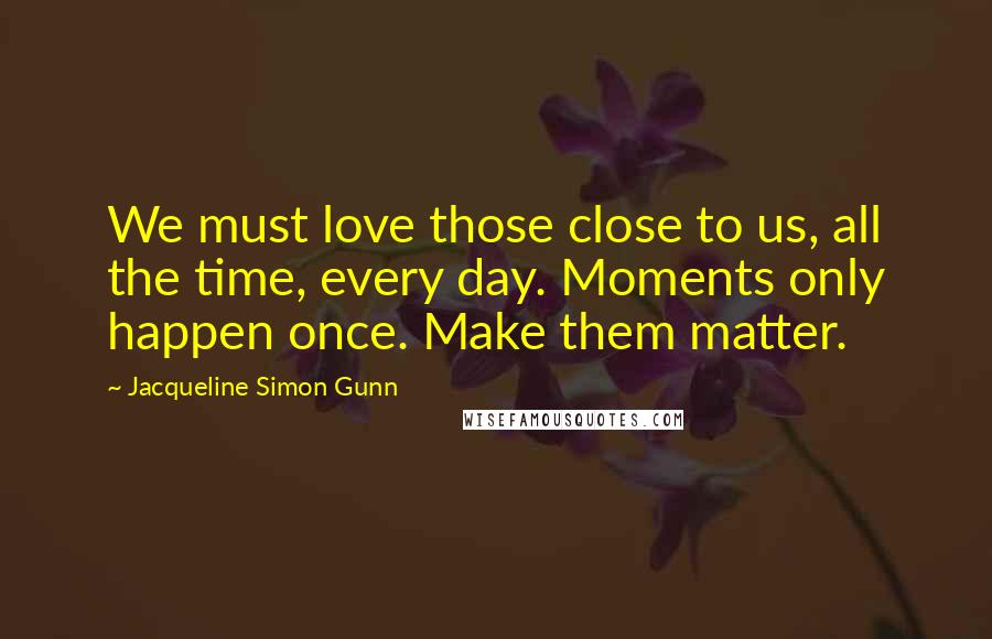 Jacqueline Simon Gunn Quotes: We must love those close to us, all the time, every day. Moments only happen once. Make them matter.