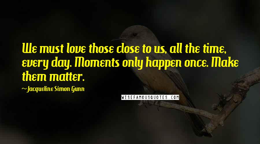 Jacqueline Simon Gunn Quotes: We must love those close to us, all the time, every day. Moments only happen once. Make them matter.