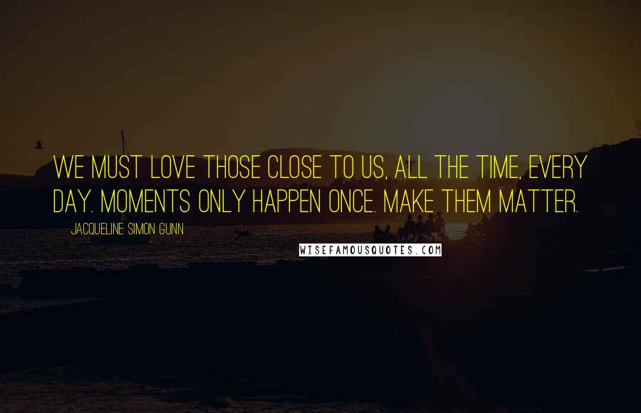 Jacqueline Simon Gunn Quotes: We must love those close to us, all the time, every day. Moments only happen once. Make them matter.