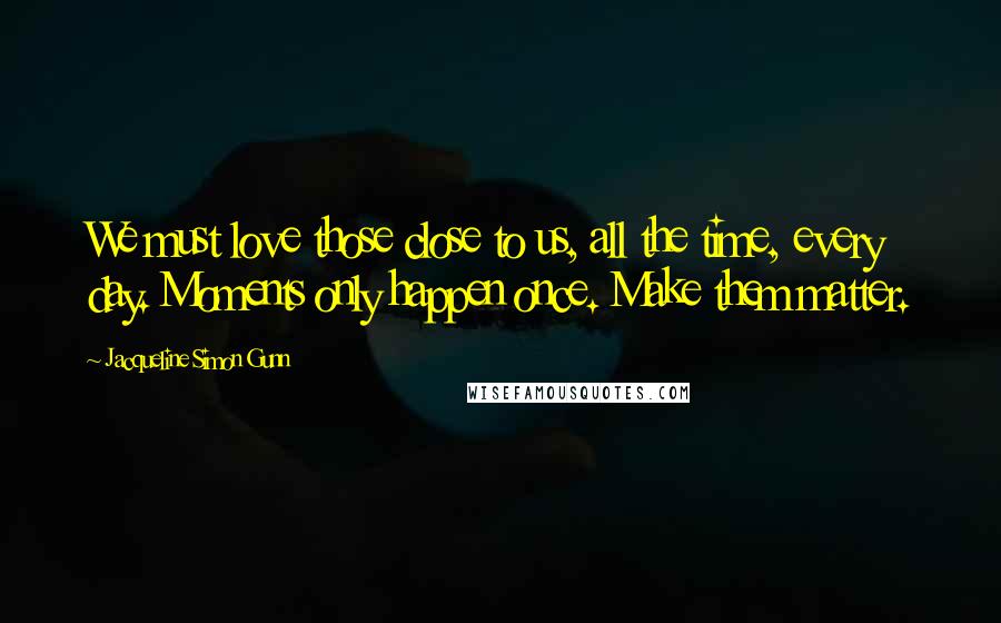 Jacqueline Simon Gunn Quotes: We must love those close to us, all the time, every day. Moments only happen once. Make them matter.