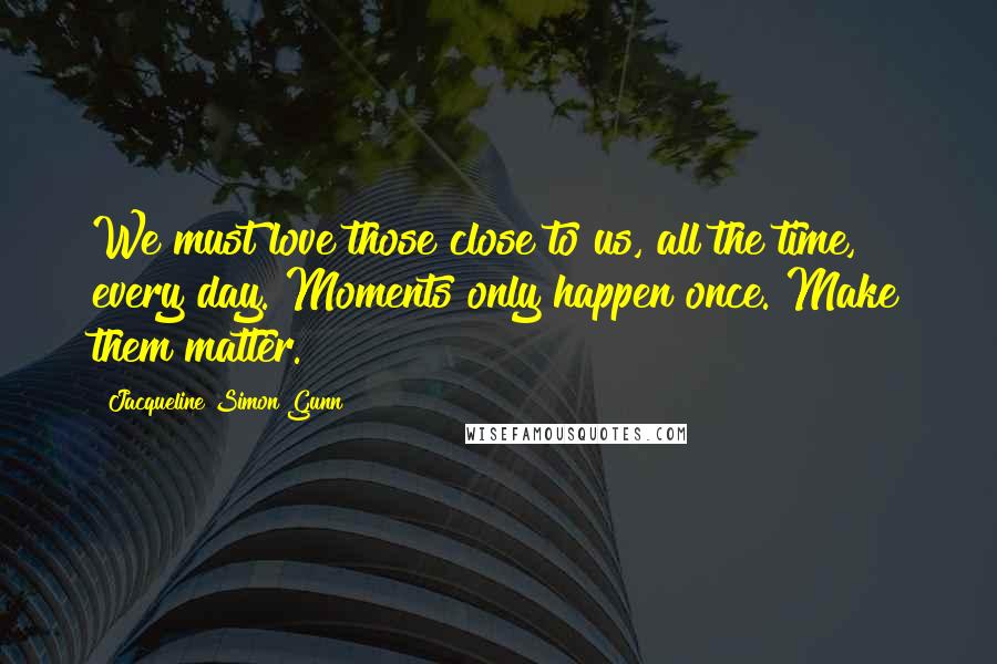 Jacqueline Simon Gunn Quotes: We must love those close to us, all the time, every day. Moments only happen once. Make them matter.