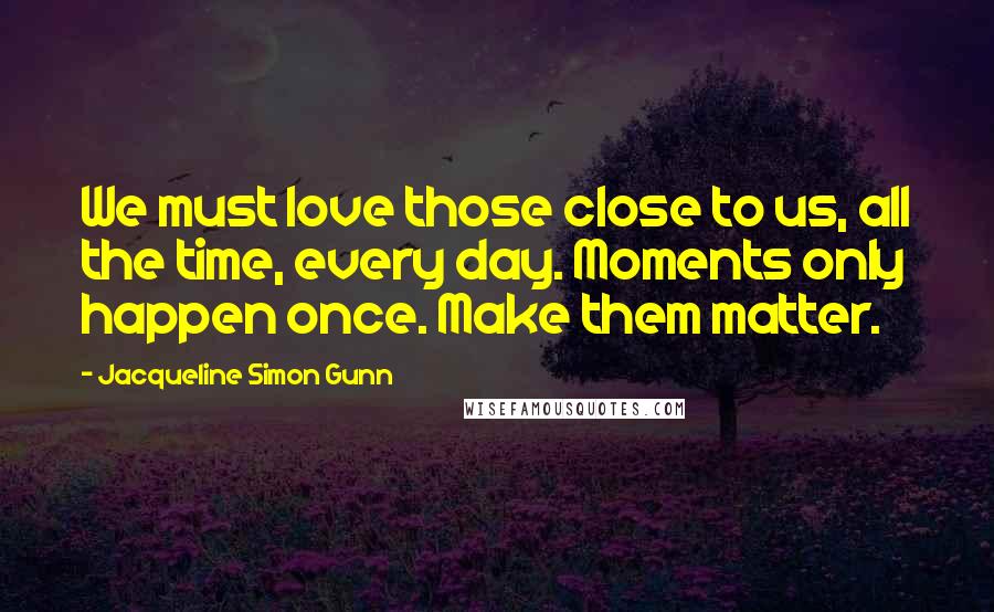 Jacqueline Simon Gunn Quotes: We must love those close to us, all the time, every day. Moments only happen once. Make them matter.