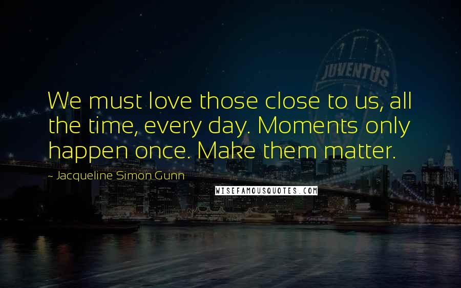 Jacqueline Simon Gunn Quotes: We must love those close to us, all the time, every day. Moments only happen once. Make them matter.