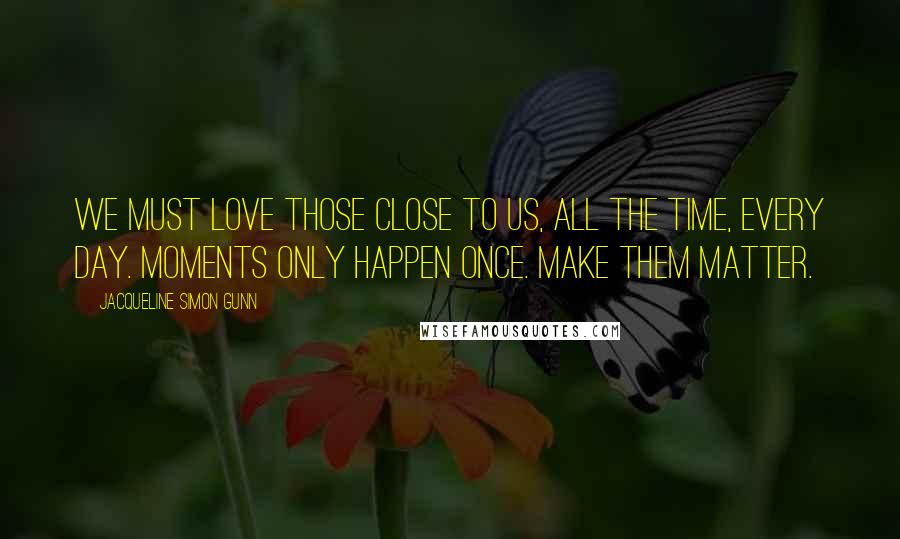 Jacqueline Simon Gunn Quotes: We must love those close to us, all the time, every day. Moments only happen once. Make them matter.