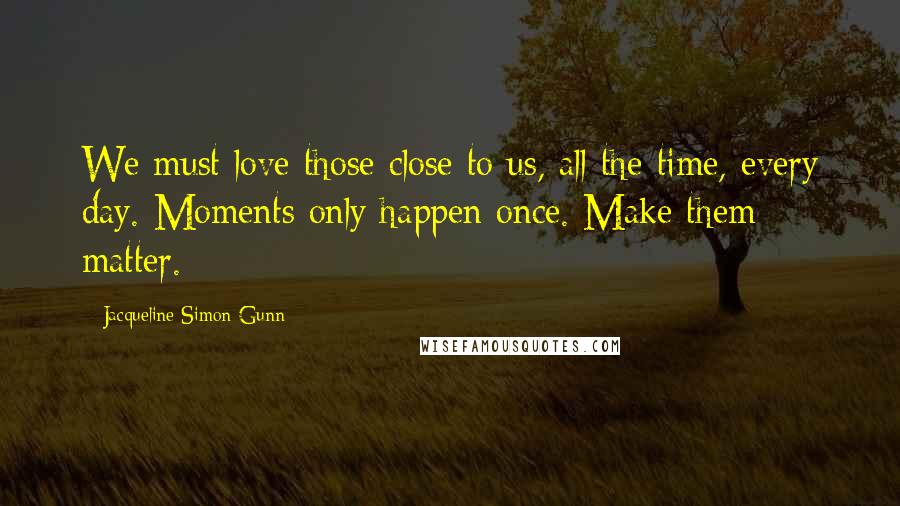 Jacqueline Simon Gunn Quotes: We must love those close to us, all the time, every day. Moments only happen once. Make them matter.