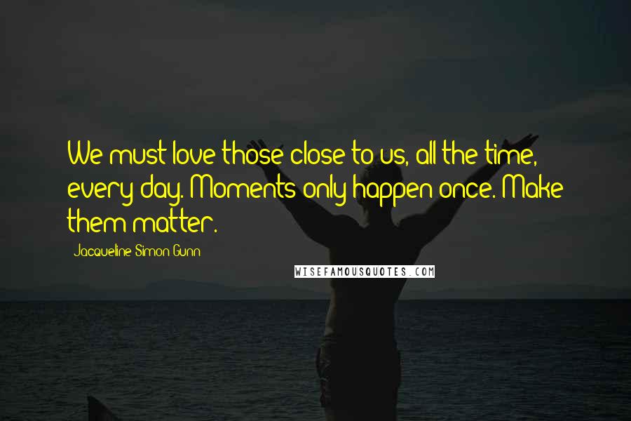 Jacqueline Simon Gunn Quotes: We must love those close to us, all the time, every day. Moments only happen once. Make them matter.