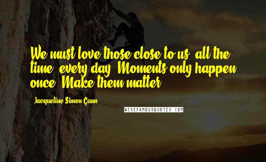 Jacqueline Simon Gunn Quotes: We must love those close to us, all the time, every day. Moments only happen once. Make them matter.