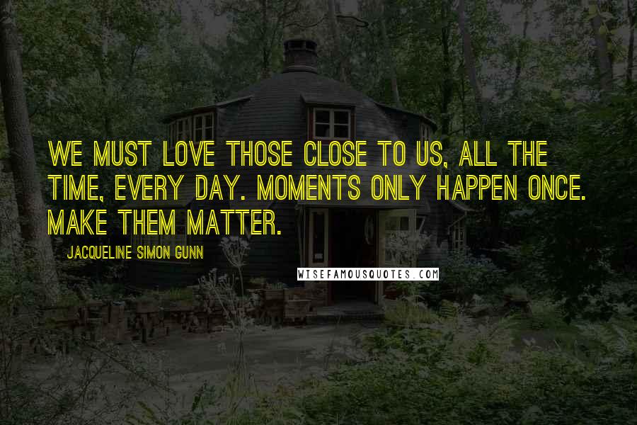 Jacqueline Simon Gunn Quotes: We must love those close to us, all the time, every day. Moments only happen once. Make them matter.