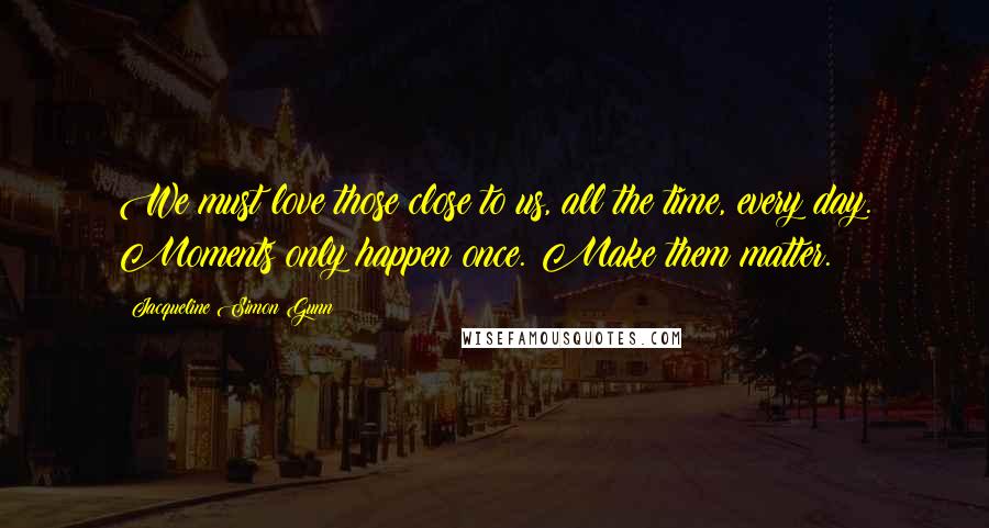 Jacqueline Simon Gunn Quotes: We must love those close to us, all the time, every day. Moments only happen once. Make them matter.