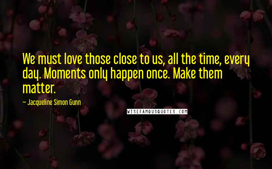 Jacqueline Simon Gunn Quotes: We must love those close to us, all the time, every day. Moments only happen once. Make them matter.