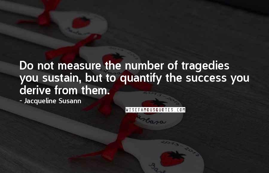 Jacqueline Susann Quotes: Do not measure the number of tragedies you sustain, but to quantify the success you derive from them.