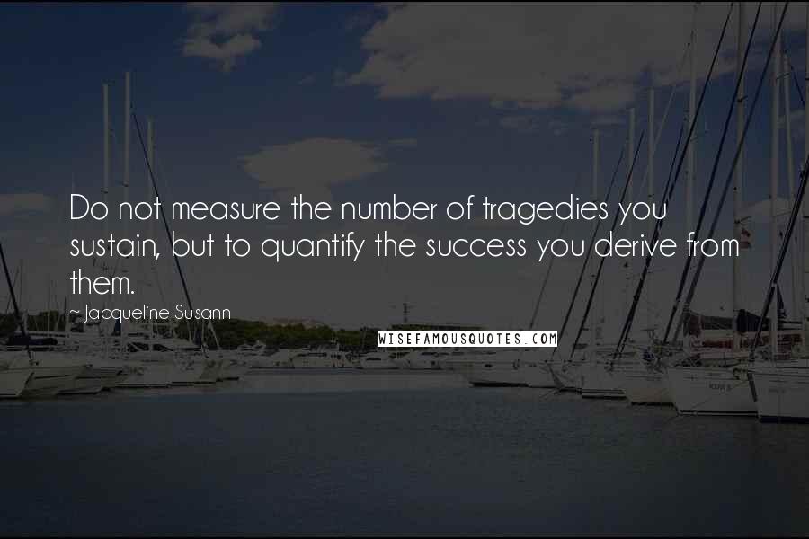 Jacqueline Susann Quotes: Do not measure the number of tragedies you sustain, but to quantify the success you derive from them.