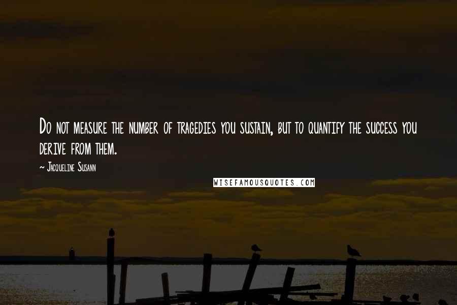 Jacqueline Susann Quotes: Do not measure the number of tragedies you sustain, but to quantify the success you derive from them.