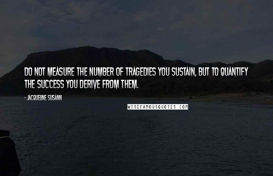 Jacqueline Susann Quotes: Do not measure the number of tragedies you sustain, but to quantify the success you derive from them.