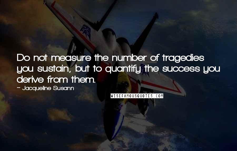 Jacqueline Susann Quotes: Do not measure the number of tragedies you sustain, but to quantify the success you derive from them.