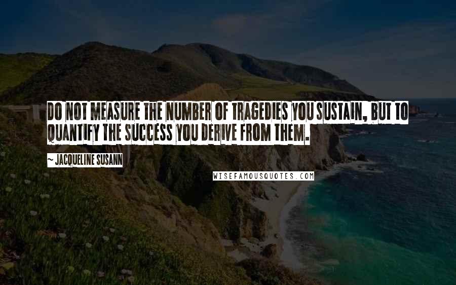 Jacqueline Susann Quotes: Do not measure the number of tragedies you sustain, but to quantify the success you derive from them.