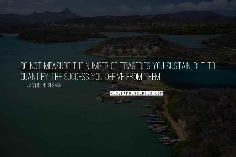 Jacqueline Susann Quotes: Do not measure the number of tragedies you sustain, but to quantify the success you derive from them.