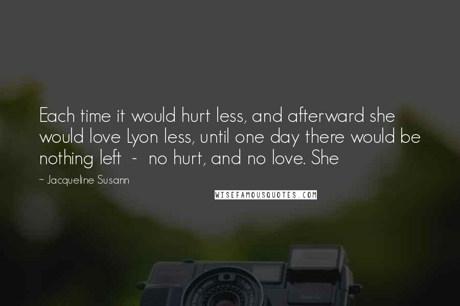 Jacqueline Susann Quotes: Each time it would hurt less, and afterward she would love Lyon less, until one day there would be nothing left - no hurt, and no love. She