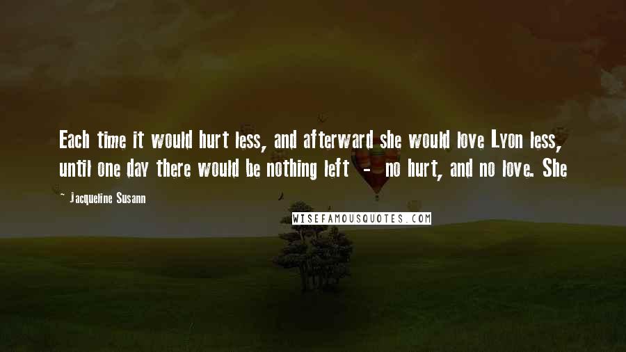 Jacqueline Susann Quotes: Each time it would hurt less, and afterward she would love Lyon less, until one day there would be nothing left  -  no hurt, and no love. She