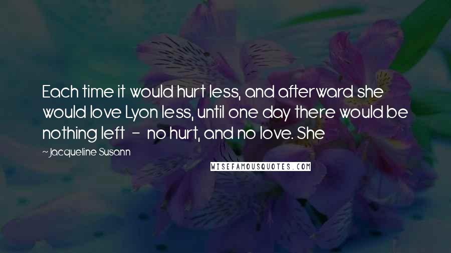 Jacqueline Susann Quotes: Each time it would hurt less, and afterward she would love Lyon less, until one day there would be nothing left  -  no hurt, and no love. She