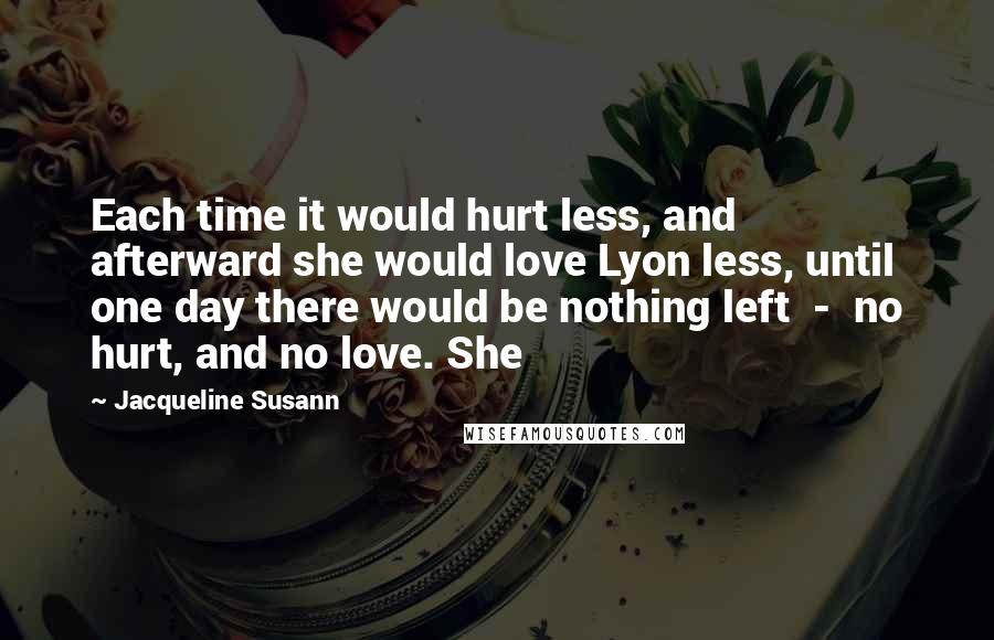 Jacqueline Susann Quotes: Each time it would hurt less, and afterward she would love Lyon less, until one day there would be nothing left  -  no hurt, and no love. She