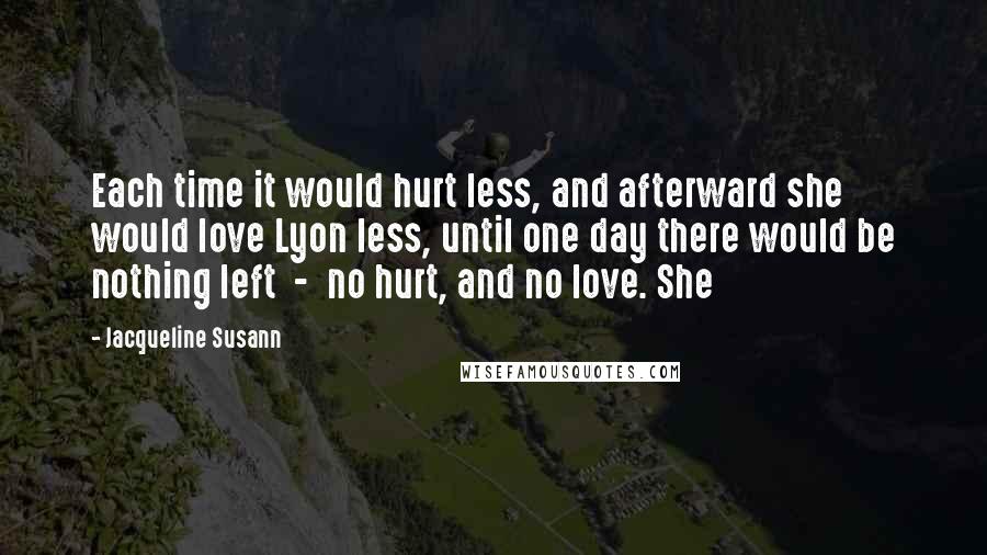 Jacqueline Susann Quotes: Each time it would hurt less, and afterward she would love Lyon less, until one day there would be nothing left  -  no hurt, and no love. She