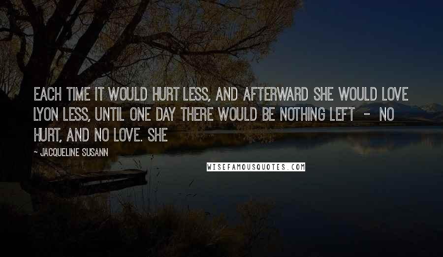 Jacqueline Susann Quotes: Each time it would hurt less, and afterward she would love Lyon less, until one day there would be nothing left  -  no hurt, and no love. She