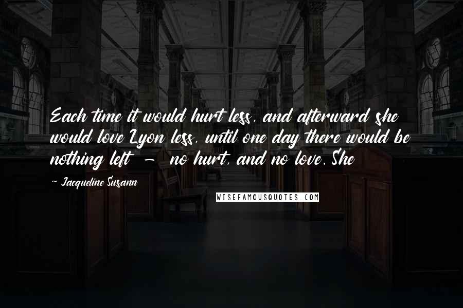 Jacqueline Susann Quotes: Each time it would hurt less, and afterward she would love Lyon less, until one day there would be nothing left  -  no hurt, and no love. She