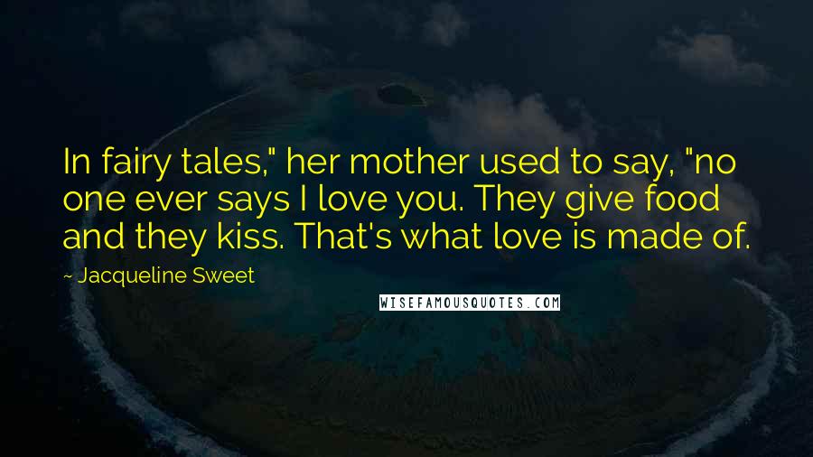 Jacqueline Sweet Quotes: In fairy tales," her mother used to say, "no one ever says I love you. They give food and they kiss. That's what love is made of.
