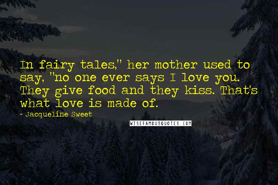 Jacqueline Sweet Quotes: In fairy tales," her mother used to say, "no one ever says I love you. They give food and they kiss. That's what love is made of.