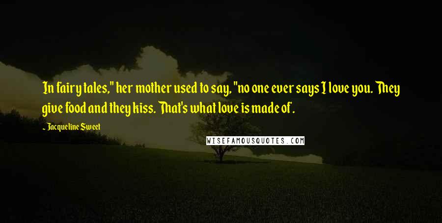 Jacqueline Sweet Quotes: In fairy tales," her mother used to say, "no one ever says I love you. They give food and they kiss. That's what love is made of.