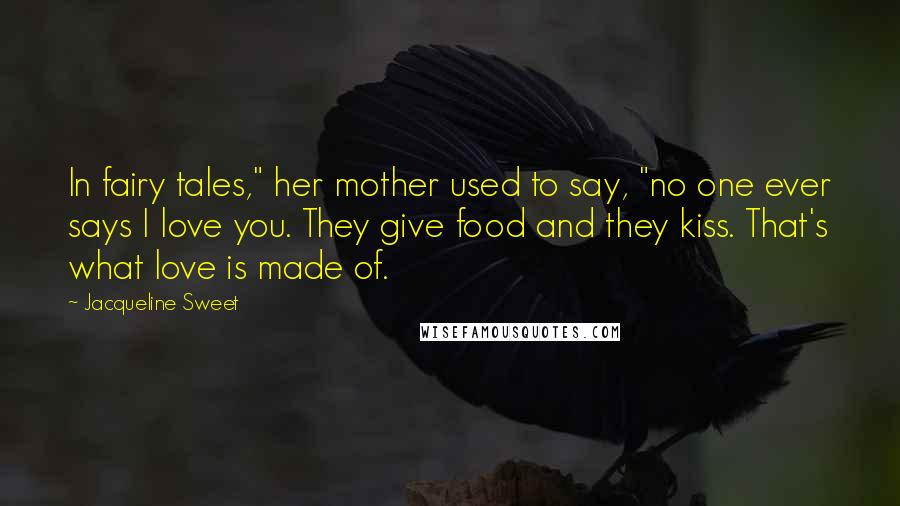 Jacqueline Sweet Quotes: In fairy tales," her mother used to say, "no one ever says I love you. They give food and they kiss. That's what love is made of.