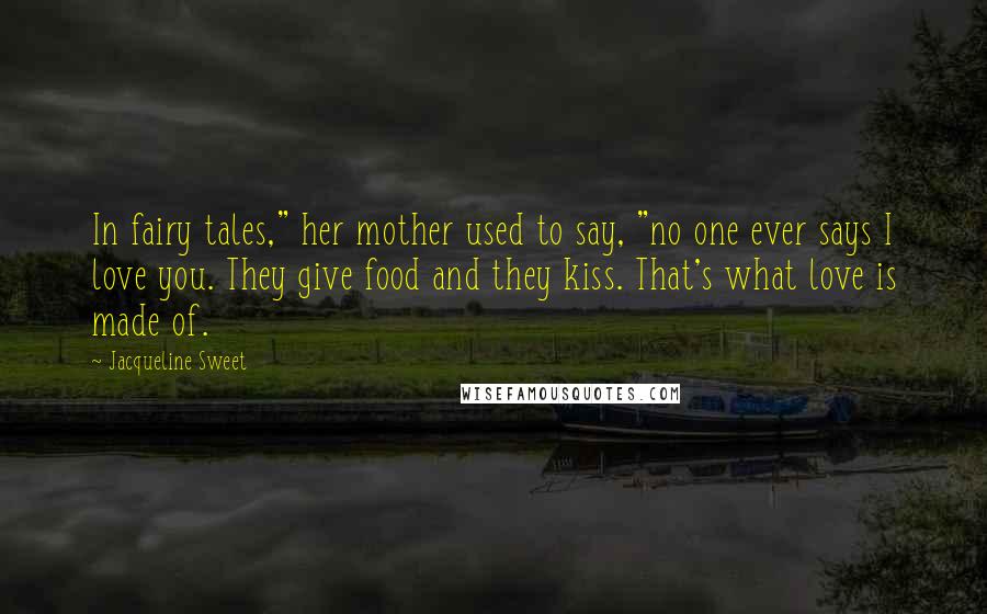 Jacqueline Sweet Quotes: In fairy tales," her mother used to say, "no one ever says I love you. They give food and they kiss. That's what love is made of.