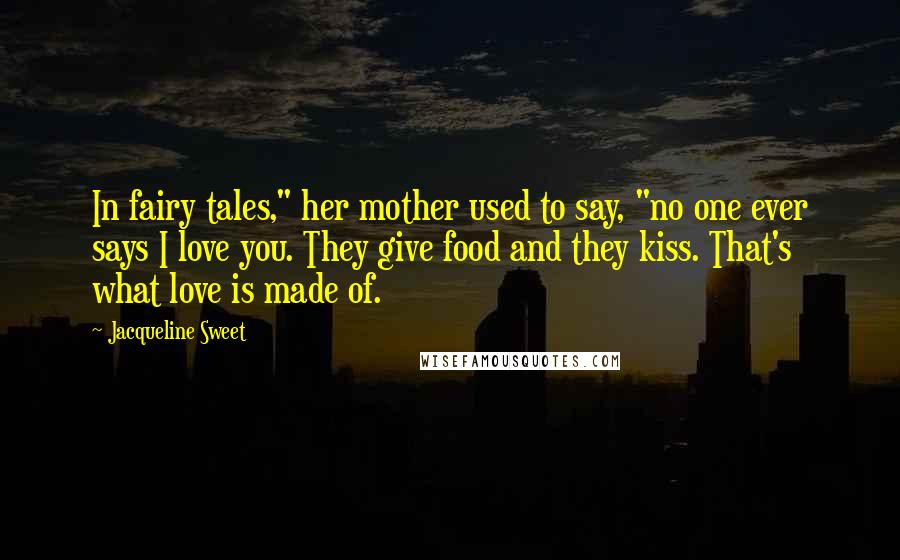 Jacqueline Sweet Quotes: In fairy tales," her mother used to say, "no one ever says I love you. They give food and they kiss. That's what love is made of.